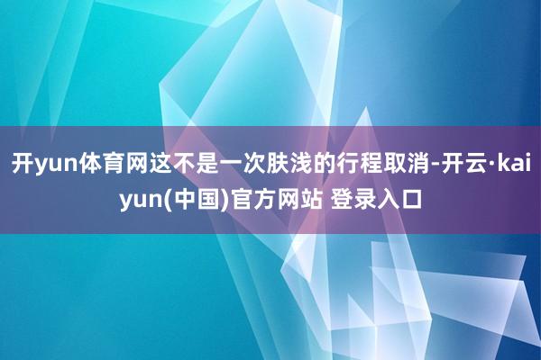 开yun体育网这不是一次肤浅的行程取消-开云·kaiyun(中国)官方网站 登录入口