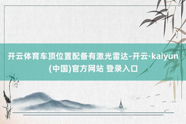 开云体育车顶位置配备有激光雷达-开云·kaiyun(中国)官方网站 登录入口