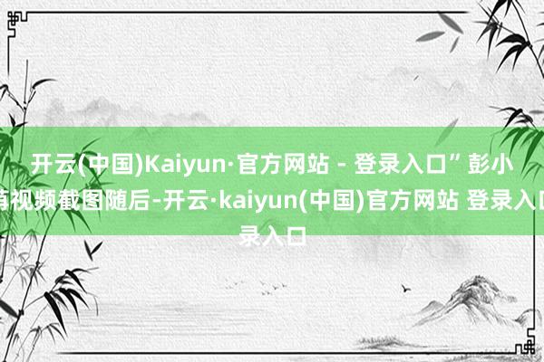 开云(中国)Kaiyun·官方网站 - 登录入口”彭小苒视频截图随后-开云·kaiyun(中国)官方网站 登录入口