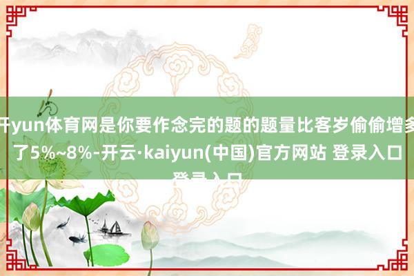 开yun体育网是你要作念完的题的题量比客岁偷偷增多了5%~8%-开云·kaiyun(中国)官方网站 登录入口