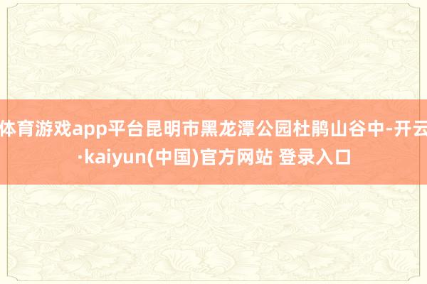 体育游戏app平台昆明市黑龙潭公园杜鹃山谷中-开云·kaiyun(中国)官方网站 登录入口