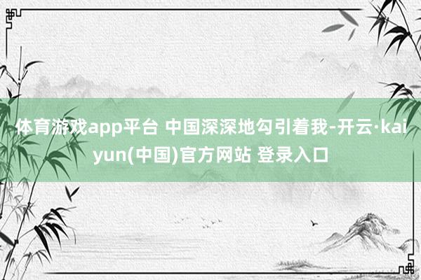 体育游戏app平台 中国深深地勾引着我-开云·kaiyun(中国)官方网站 登录入口