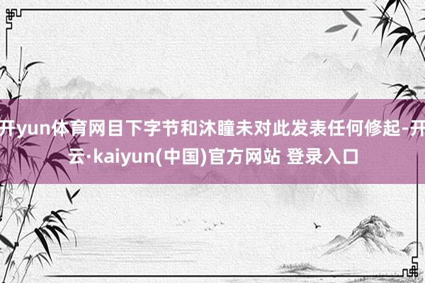 开yun体育网目下字节和沐瞳未对此发表任何修起-开云·kaiyun(中国)官方网站 登录入口