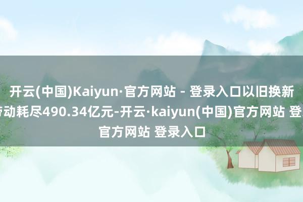 开云(中国)Kaiyun·官方网站 - 登录入口以旧换新奏凯带动耗尽490.34亿元-开云·kaiyun(中国)官方网站 登录入口