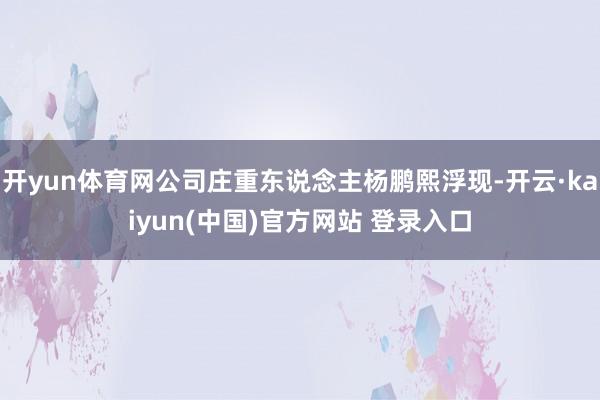 开yun体育网公司庄重东说念主杨鹏熙浮现-开云·kaiyun(中国)官方网站 登录入口