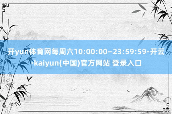 开yun体育网每周六10:00:00—23:59:59-开云·kaiyun(中国)官方网站 登录入口
