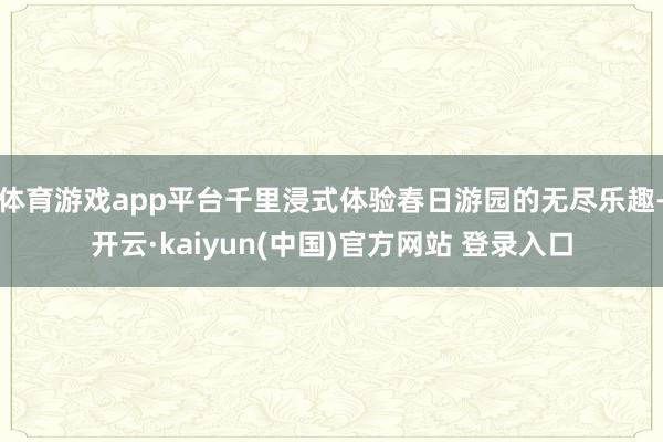 体育游戏app平台千里浸式体验春日游园的无尽乐趣-开云·kaiyun(中国)官方网站 登录入口
