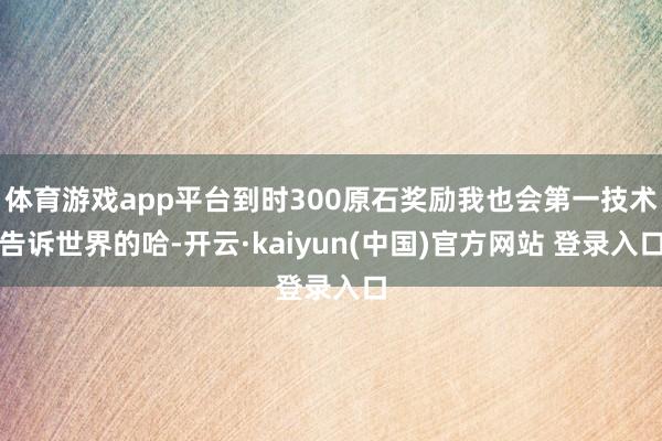 体育游戏app平台到时300原石奖励我也会第一技术告诉世界的哈-开云·kaiyun(中国)官方网站 登录入口