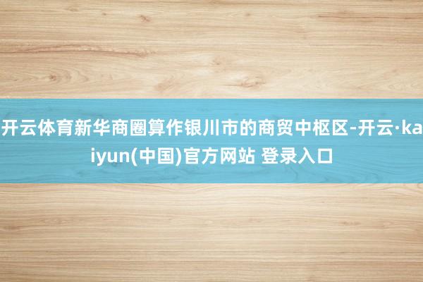 开云体育新华商圈算作银川市的商贸中枢区-开云·kaiyun(中国)官方网站 登录入口