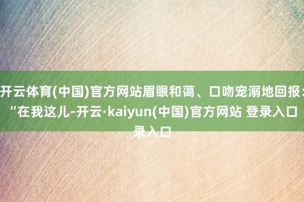 开云体育(中国)官方网站眉眼和蔼、口吻宠溺地回报：“在我这儿-开云·kaiyun(中国)官方网站 登录入口