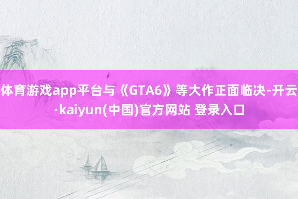 体育游戏app平台与《GTA6》等大作正面临决-开云·kaiyun(中国)官方网站 登录入口