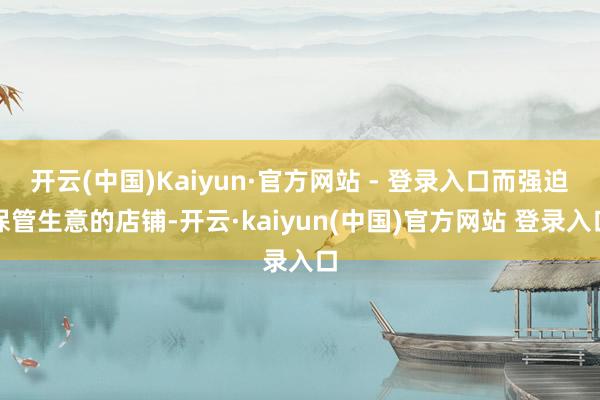 开云(中国)Kaiyun·官方网站 - 登录入口而强迫保管生意的店铺-开云·kaiyun(中国)官方网站 登录入口