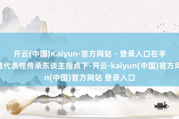 开云(中国)Kaiyun·官方网站 - 登录入口在手织布身手非遗代表性传承东谈主指点下-开云·kaiyun(中国)官方网站 登录入口