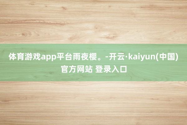 体育游戏app平台雨夜樱。-开云·kaiyun(中国)官方网站 登录入口